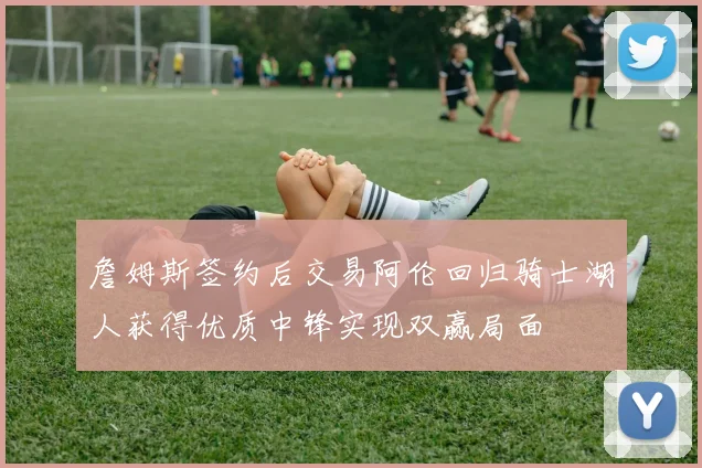 詹姆斯签约后交易阿伦回归骑士湖人获得优质中锋实现双赢局面