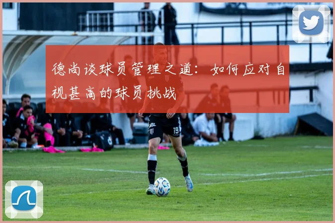 德尚谈球员管理之道：如何应对自视甚高的球员挑战