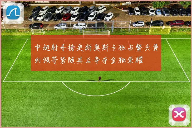 中超射手榜更新奥斯卡独占鳌头费利佩等紧随其后争夺金靴荣耀