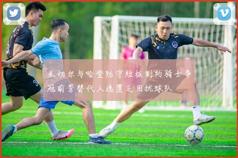 米切尔与哈登防守短板制约骑士争冠前景替代人选匮乏困扰球队