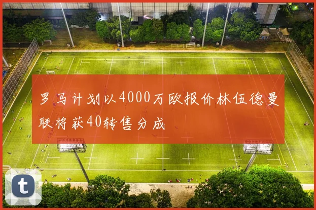 罗马计划以4000万欧报价林伍德曼联将获40转售分成
