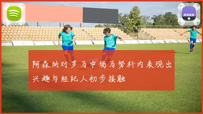 阿森纳对罗马中场马努科内表现出兴趣与经纪人初步接触