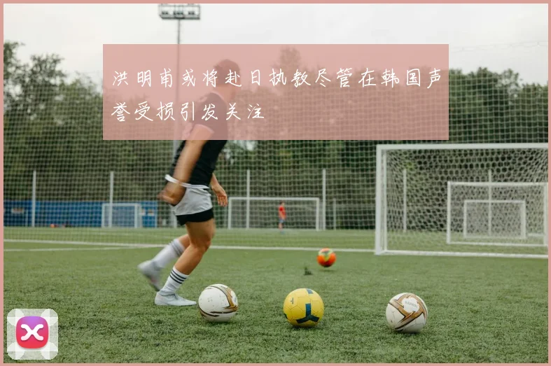 洪明甫或将赴日执教尽管在韩国声誉受损引发关注