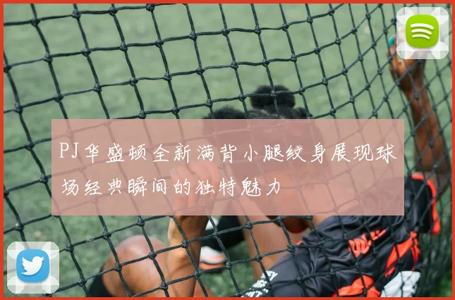 PJ华盛顿全新满背小腿纹身展现球场经典瞬间的独特魅力