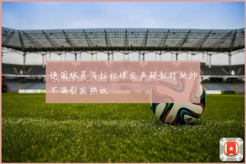 德国球员马拉社媒发声疑似对纳帅不满引发热议