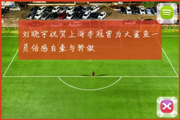 刘晓宇祝贺上海夺冠曾为大鲨鱼一员倍感自豪与骄傲