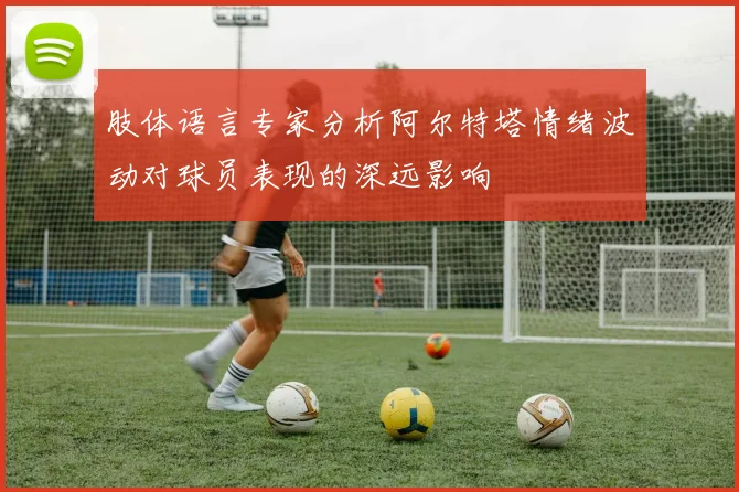 肢体语言专家分析阿尔特塔情绪波动对球员表现的深远影响