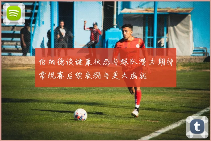 伦纳德谈健康状态与球队潜力期待常规赛后续表现与更大成就