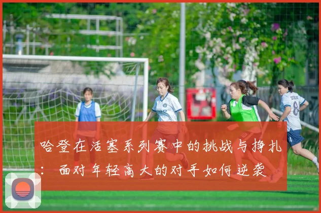 哈登在活塞系列赛中的挑战与挣扎：面对年轻高大的对手如何逆袭