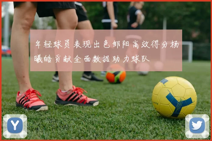 年轻球员表现出色邹阳高效得分杨曦皓贡献全面数据助力球队