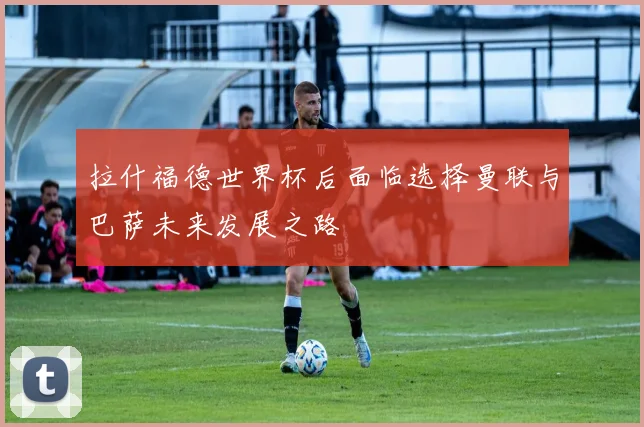 拉什福德世界杯后面临选择曼联与巴萨未来发展之路