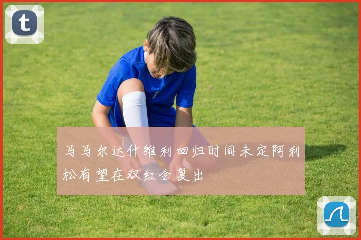 马马尔达什维利回归时间未定阿利松有望在双红会复出