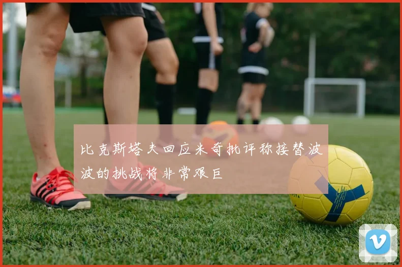 比克斯塔夫回应米奇批评称接替波波的挑战将非常艰巨