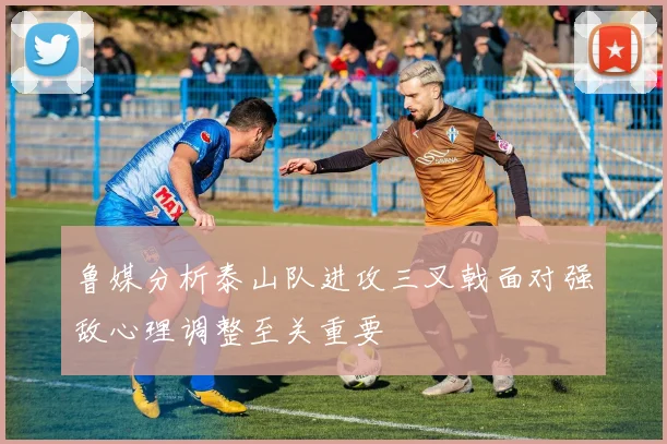 鲁媒分析泰山队进攻三叉戟面对强敌心理调整至关重要