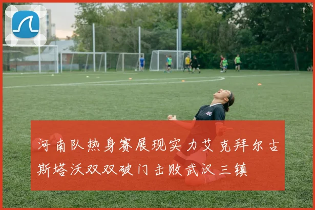 河南队热身赛展现实力艾克拜尔古斯塔沃双双破门击败武汉三镇