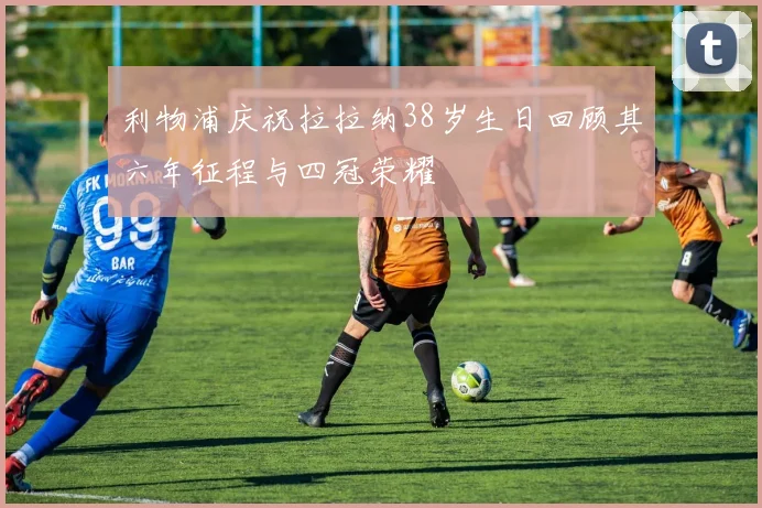 利物浦庆祝拉拉纳38岁生日回顾其六年征程与四冠荣耀
