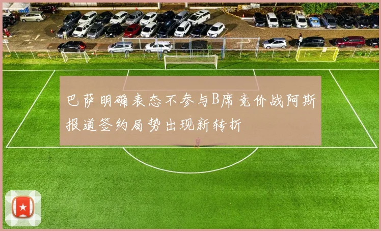 巴萨明确表态不参与B席竞价战阿斯报道签约局势出现新转折