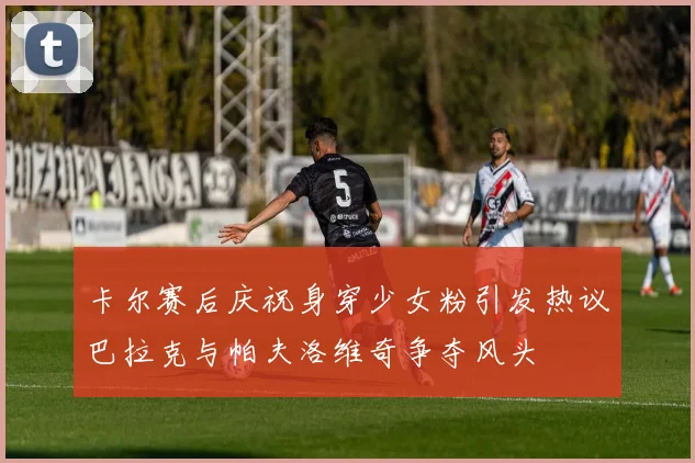 卡尔赛后庆祝身穿少女粉引发热议巴拉克与帕夫洛维奇争夺风头