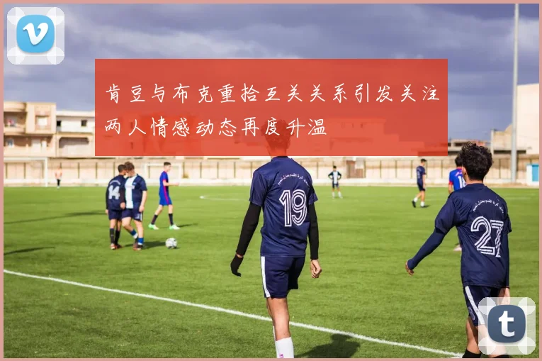 肯豆与布克重拾互关关系引发关注两人情感动态再度升温