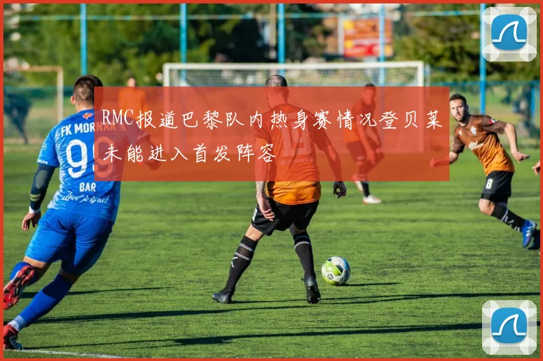 RMC报道巴黎队内热身赛情况登贝莱未能进入首发阵容
