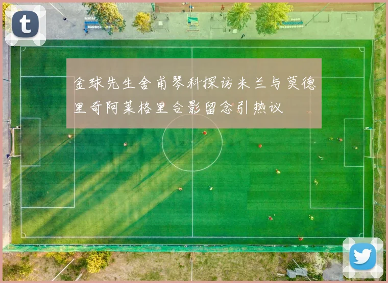 金球先生舍甫琴科探访米兰与莫德里奇阿莱格里合影留念引热议