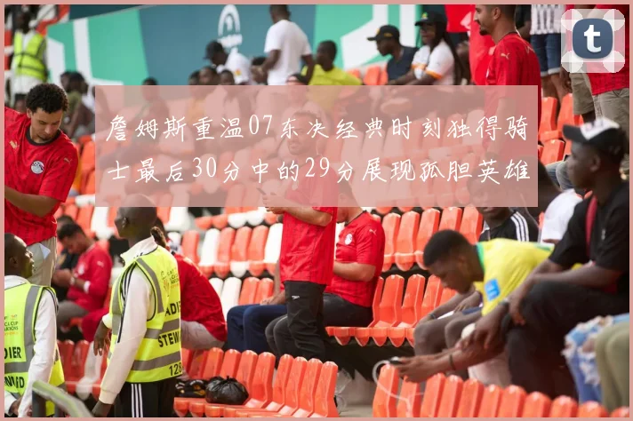 詹姆斯重温07东决经典时刻独得骑士最后30分中的29分展现孤胆英雄气概