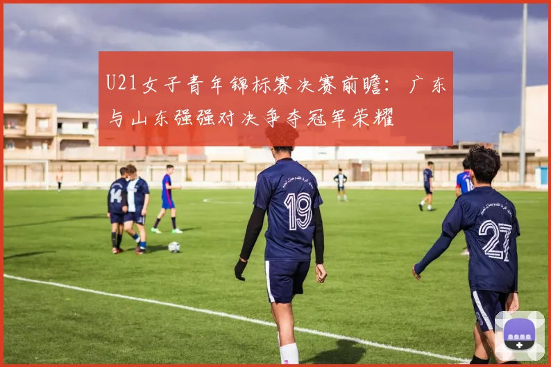 U21女子青年锦标赛决赛前瞻：广东与山东强强对决争夺冠军荣耀