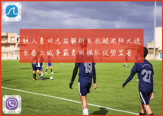 铁人青训总监解析东北超沈阳大连长春三城争霸青训梯队优势显著