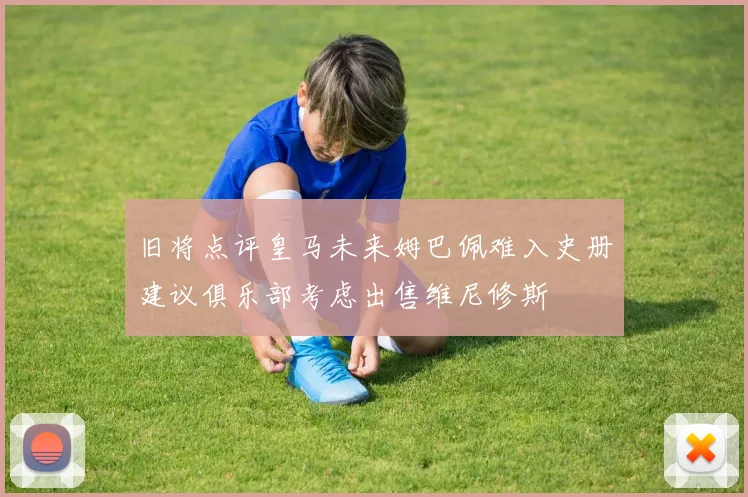 旧将点评皇马未来姆巴佩难入史册建议俱乐部考虑出售维尼修斯