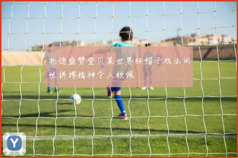 孔德盛赞登贝莱世界杯帽子戏法训练拼搏精神令人钦佩