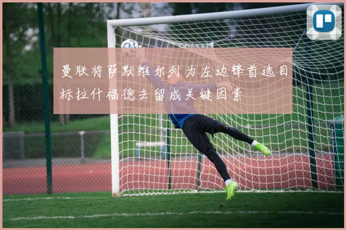 曼联将萨默维尔列为左边锋首选目标拉什福德去留成关键因素