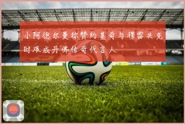 小阿德尔曼称赞约基奇与穆雷共克时艰成丹佛传奇代言人