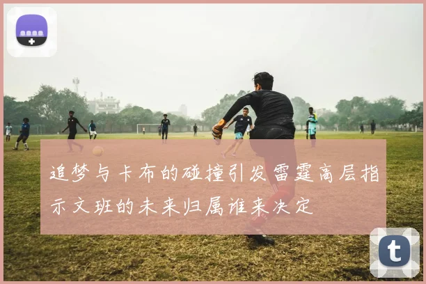 追梦与卡布的碰撞引发雷霆高层指示文班的未来归属谁来决定