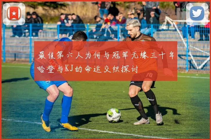 最佳第六人为何与冠军无缘三十年哈登与KJ的命运交织探讨