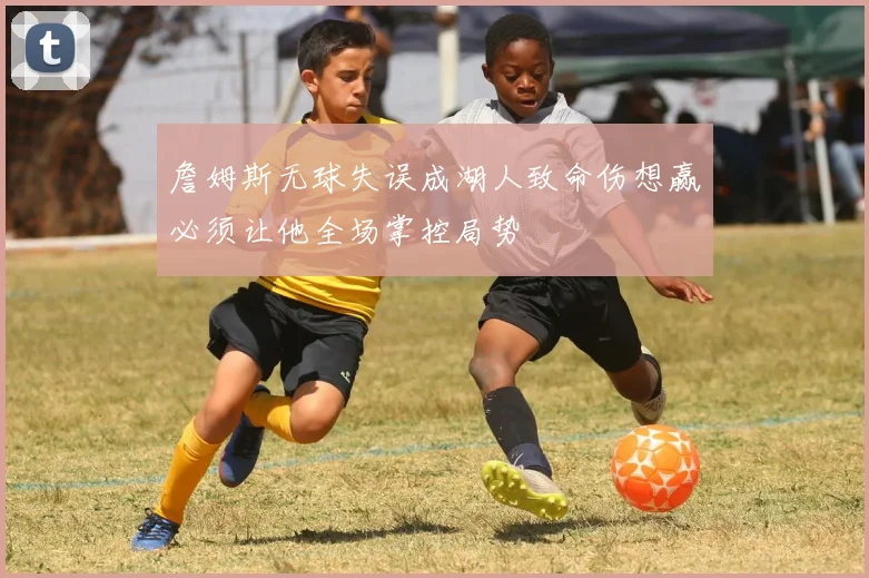 詹姆斯无球失误成湖人致命伤想赢必须让他全场掌控局势